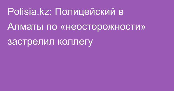 Polisia.kz: Полицейский в Алматы по «неосторожности» застрелил коллегу 