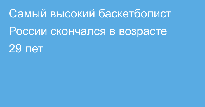 Самый высокий баскетболист России скончался в возрасте 29 лет