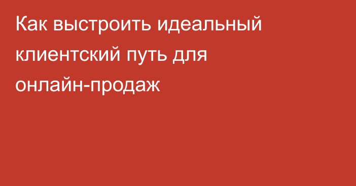 Как выстроить идеальный клиентский путь для онлайн-продаж