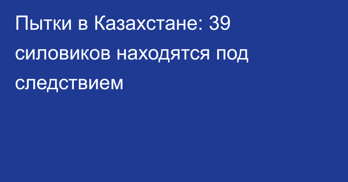 Пытки в Казахстане: 39 силовиков находятся под следствием