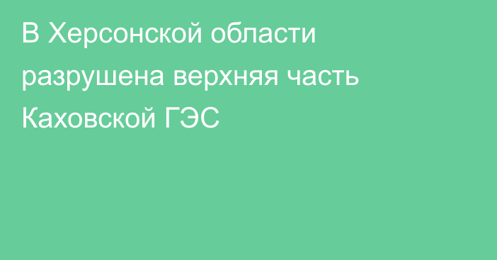 В Херсонской области разрушена верхняя часть Каховской ГЭС