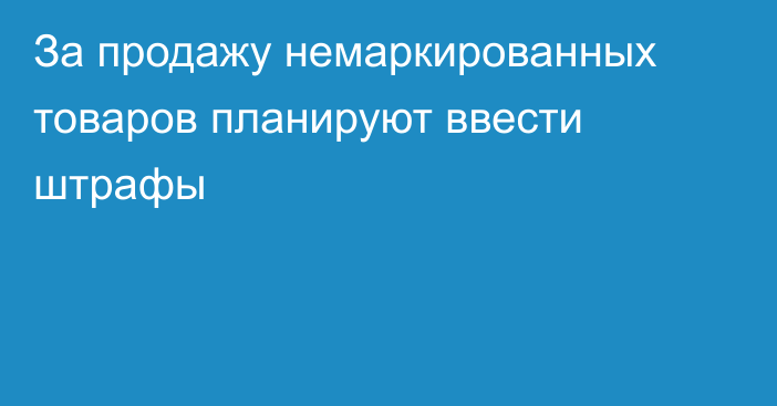 За продажу немаркированных товаров планируют ввести штрафы