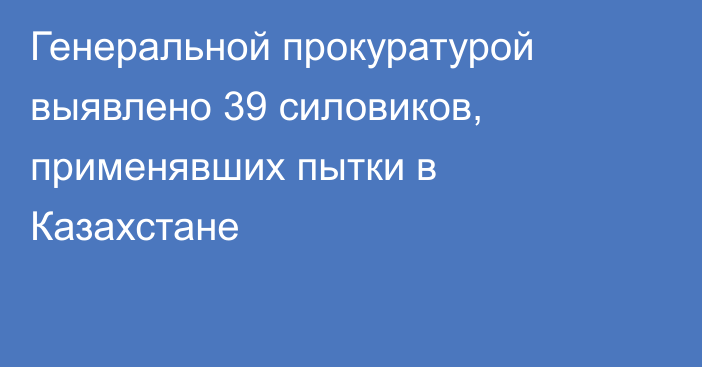 Генеральной прокуратурой выявлено 39 силовиков,  применявших пытки в Казахстане