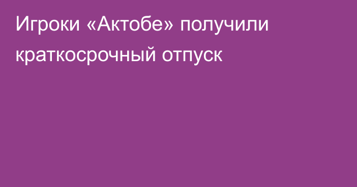 Игроки «Актобе» получили краткосрочный отпуск