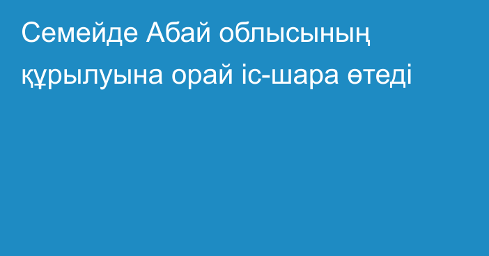 Семейде Абай облысының құрылуына орай іс-шара өтеді