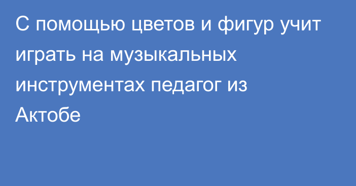 С помощью цветов и фигур учит играть на музыкальных инструментах педагог из Актобе