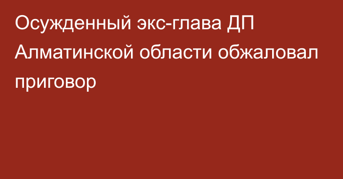 Осужденный экс-глава ДП Алматинской области обжаловал приговор