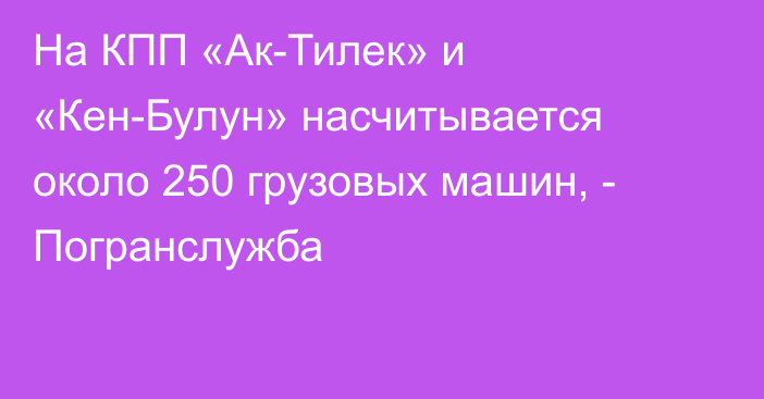 На КПП «Ак-Тилек» и «Кен-Булун» насчитывается около 250 грузовых машин, - Погранслужба