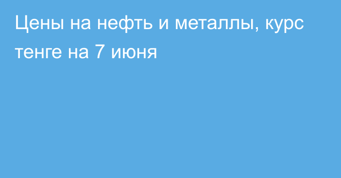 Цены на нефть и металлы, курс тенге на 7 июня