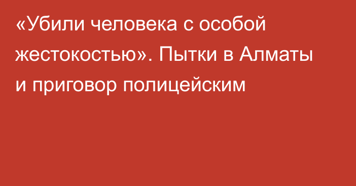 «Убили человека с особой жестокостью». Пытки в Алматы и приговор полицейским