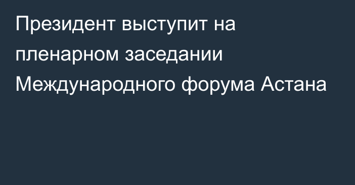 Президент выступит на пленарном заседании Международного форума Астана