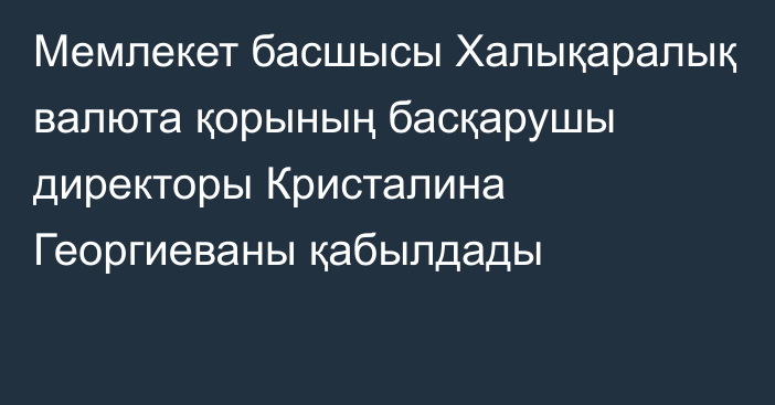 Мемлекет басшысы Халықаралық валюта қорының басқарушы директоры Кристалина Георгиеваны қабылдады