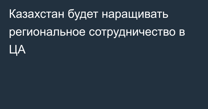 Казахстан будет наращивать региональное сотрудничество в ЦА