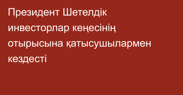 Президент Шетелдік инвесторлар кеңесінің отырысына қатысушылармен кездесті