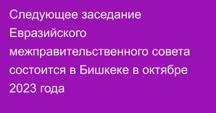 Следующее заседание Евразийского межправительственного совета состоится в Бишкеке в октябре 2023 года