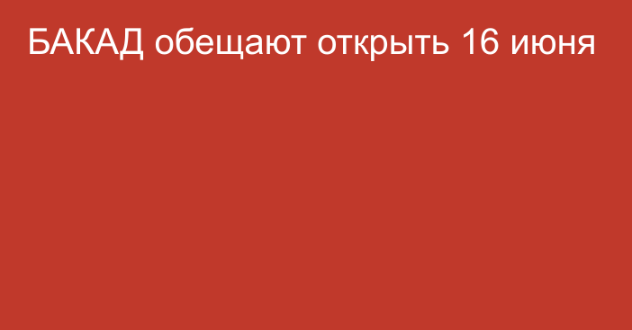 БАКАД обещают открыть 16 июня