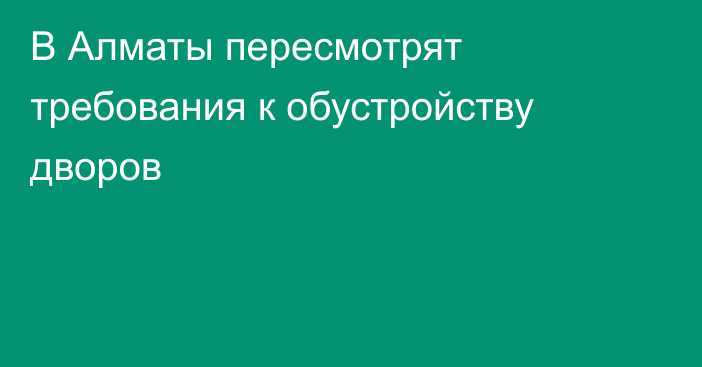 В Алматы пересмотрят требования к обустройству дворов