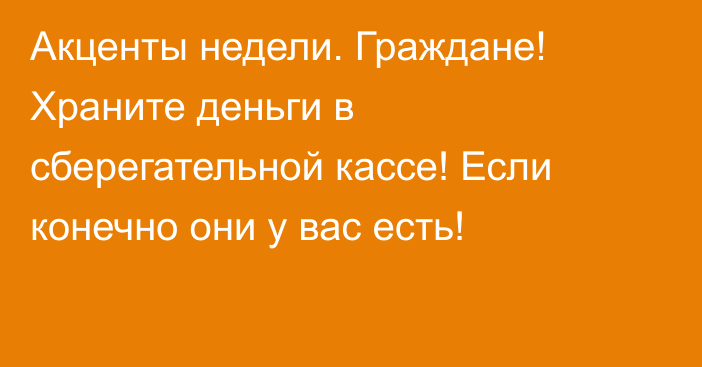 Акценты недели. Граждане! Храните деньги в сберегательной кассе! Если конечно они у вас есть!