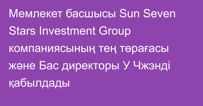 Мемлекет басшысы Sun Seven Stars Investment Group компаниясының тең төрағасы және Бас директоры У Чжэнді қабылдады