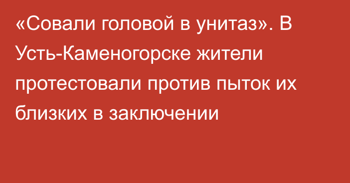 «Совали головой в унитаз». В Усть-Каменогорске жители протестовали против пыток их близких в заключении