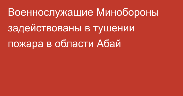 Военнослужащие Минобороны задействованы в тушении пожара в области Абай