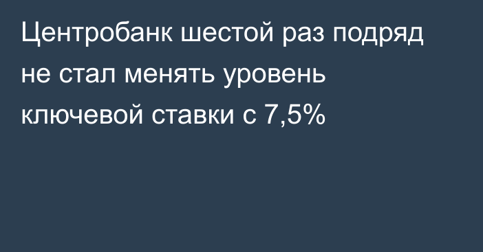 Центробанк шестой раз подряд не стал менять уровень ключевой ставки с 7,5%