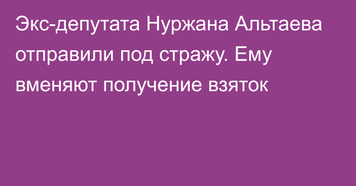 Экс-депутата Нуржана Альтаева отправили под стражу. Ему вменяют получение взяток