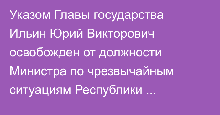 Указом Главы государства Ильин Юрий Викторович освобожден от должности Министра по чрезвычайным ситуациям Республики Казахстан