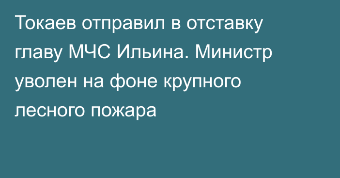 Токаев отправил в отставку главу МЧС Ильина. Министр уволен на фоне крупного лесного пожара