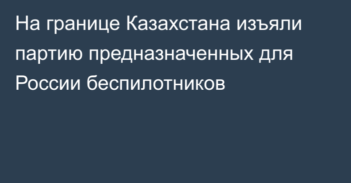 На границе Казахстана изъяли партию предназначенных для России беспилотников