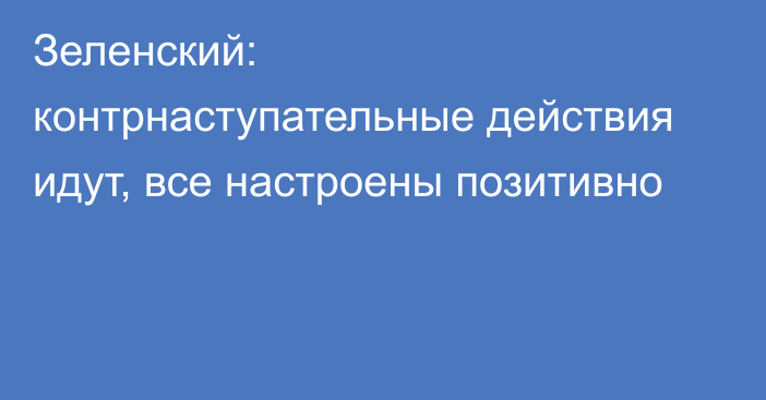 Зеленский: контрнаступательные действия идут, все настроены позитивно