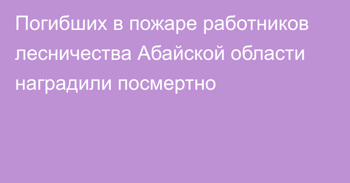 Погибших в пожаре работников лесничества Абайской области наградили посмертно