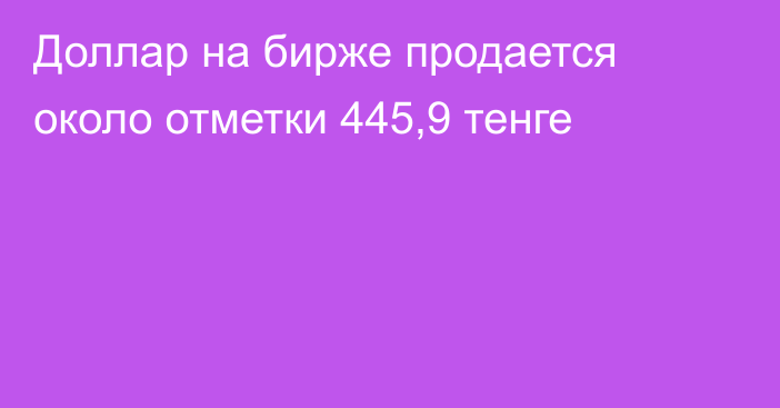 Доллар на бирже продается около отметки 445,9 тенге