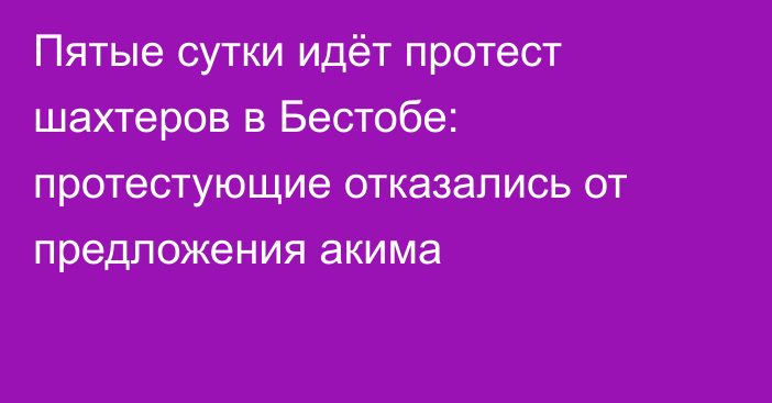 Пятые сутки идёт протест шахтеров в Бестобе: протестующие отказались от предложения акима