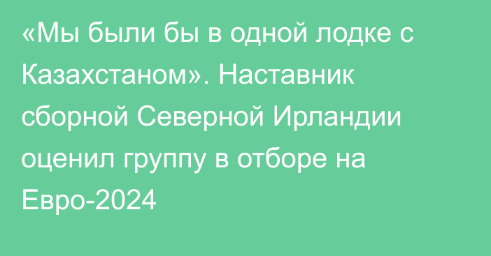 «Мы были бы в одной лодке с Казахстаном». Наставник сборной Северной Ирландии оценил группу в отборе на Евро-2024