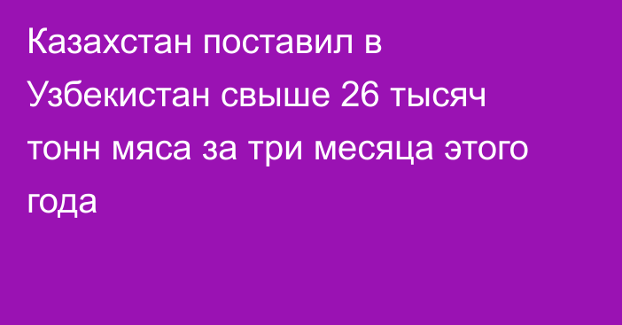 Казахстан поставил в Узбекистан свыше 26 тысяч тонн мяса за три месяца этого года