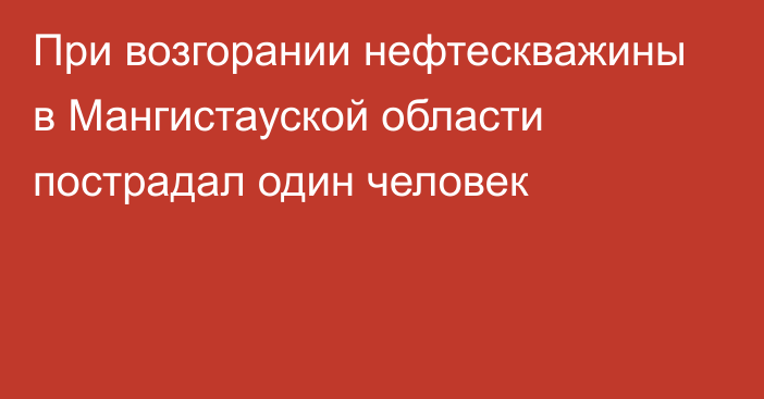 При возгорании нефтескважины в Мангистауской области пострадал один человек