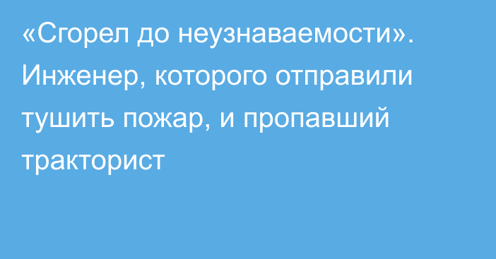 «Сгорел до неузнаваемости». Инженер, которого отправили тушить пожар, и пропавший тракторист