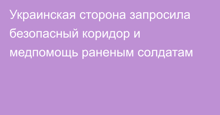 Украинская сторона запросила безопасный коридор и медпомощь раненым солдатам