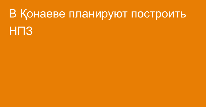 В Қонаеве планируют построить НПЗ