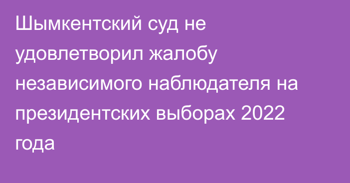 Шымкентский суд не удовлетворил жалобу независимого наблюдателя на президентских выборах 2022 года