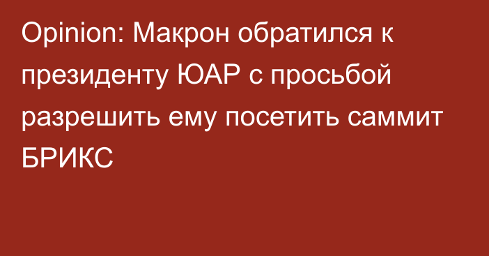 Opinion: Макрон обратился к президенту ЮАР с просьбой разрешить ему посетить саммит БРИКС