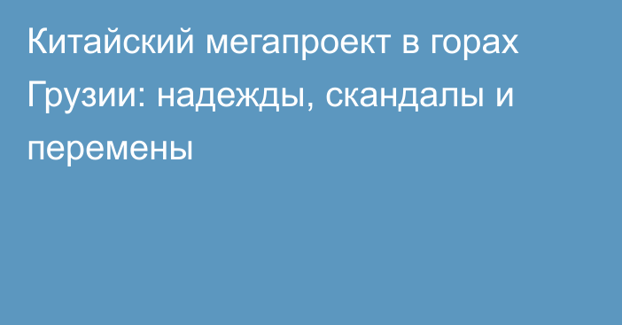 Китайский мегапроект в горах Грузии: надежды, скандалы и перемены