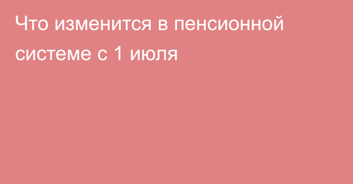 Что изменится в пенсионной системе с 1 июля