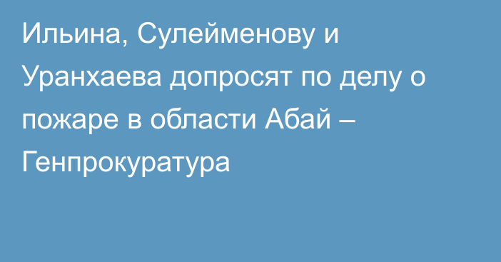 Ильина, Сулейменову и Уранхаева допросят по делу о пожаре в области Абай – Генпрокуратура