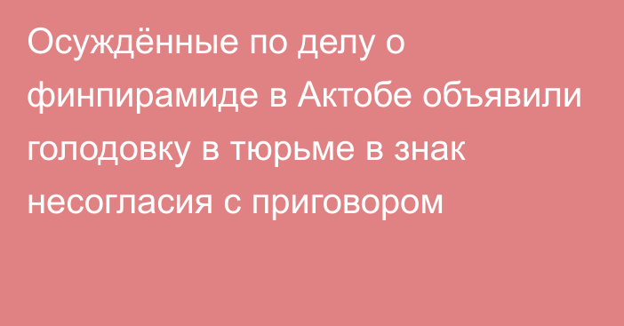 Осуждённые по делу о финпирамиде в Актобе объявили голодовку в тюрьме в знак несогласия с приговором