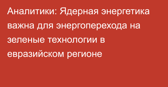 Аналитики: Ядерная энергетика важна для энергоперехода на зеленые технологии в евразийском регионе