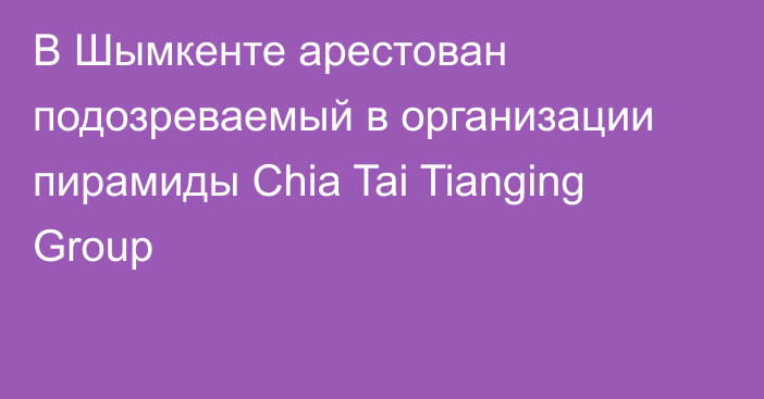 В Шымкенте арестован подозреваемый в организации пирамиды Chia Tai Tianging Group