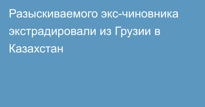 Разыскиваемого экс-чиновника экстрадировали из Грузии в Казахстан