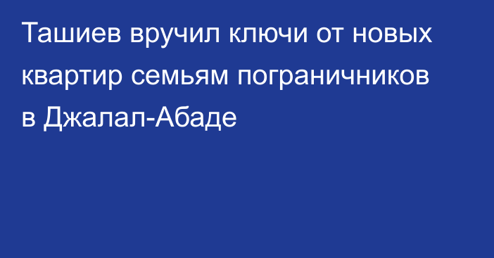 Ташиев вручил ключи от новых квартир семьям пограничников в Джалал-Абаде